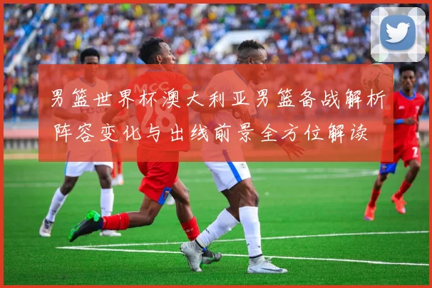 男篮世界杯澳大利亚男篮备战解析 阵容变化与出线前景全方位解读