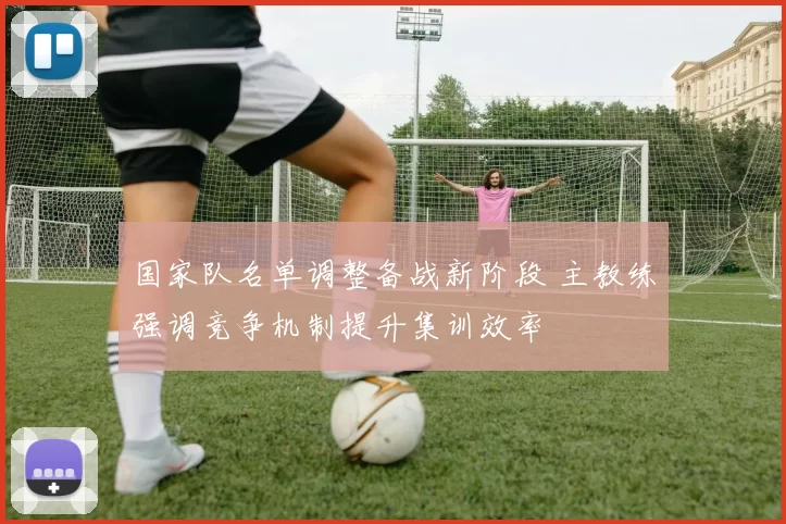 国家队名单调整备战新阶段 主教练强调竞争机制提升集训效率