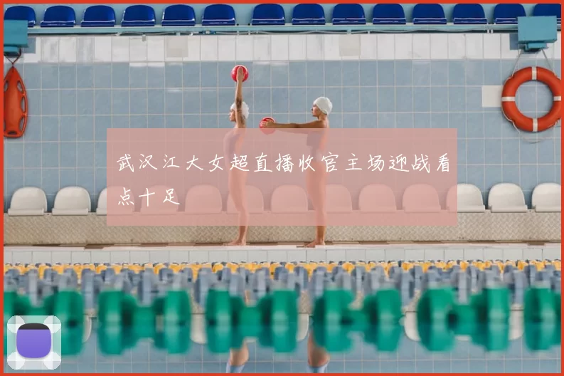 武汉江大女超直播收官主场迎战看点十足