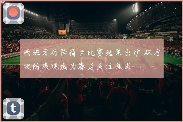 西班牙对阵荷兰比赛结果出炉 双方攻防表现成为赛后关注焦点