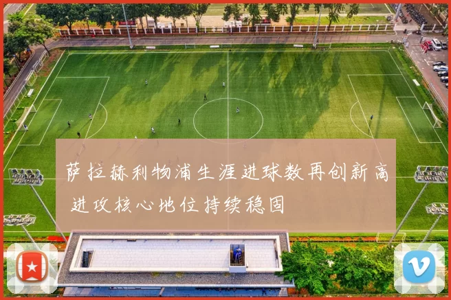 萨拉赫利物浦生涯进球数再创新高 进攻核心地位持续稳固