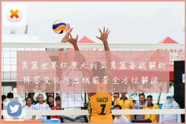 男篮世界杯澳大利亚男篮备战解析 阵容变化与出线前景全方位解读