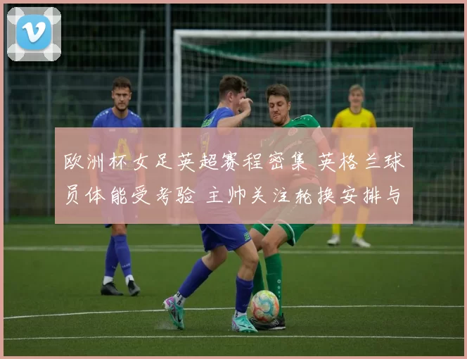 欧洲杯女足英超赛程密集 英格兰球员体能受考验 主帅关注轮换安排与伤病控制