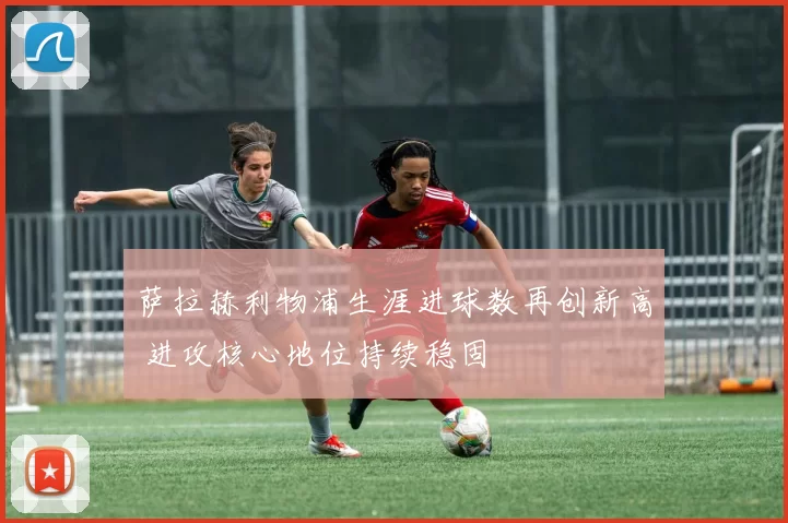 萨拉赫利物浦生涯进球数再创新高 进攻核心地位持续稳固