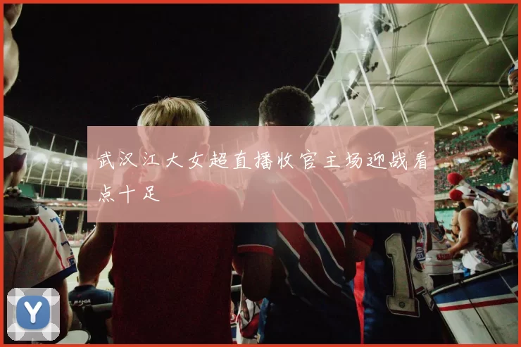 武汉江大女超直播收官主场迎战看点十足