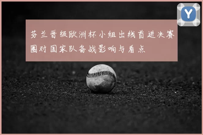 芬兰晋级欧洲杯小组出线首进决赛圈对国家队备战影响与看点