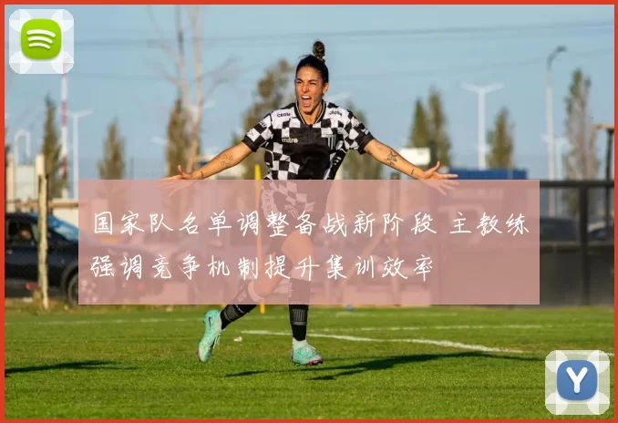 国家队名单调整备战新阶段 主教练强调竞争机制提升集训效率
