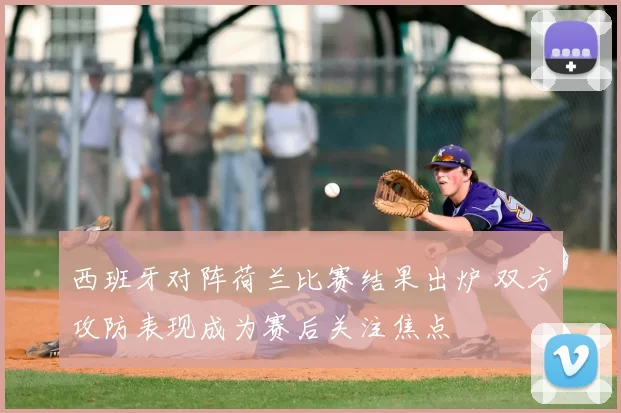 西班牙对阵荷兰比赛结果出炉 双方攻防表现成为赛后关注焦点