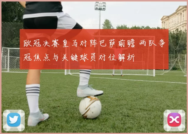 欧冠决赛皇马对阵巴萨前瞻 两队争冠焦点与关键球员对位解析