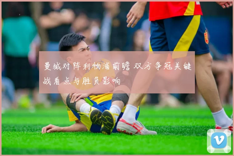 曼城对阵利物浦前瞻 双方争冠关键战看点与胜负影响