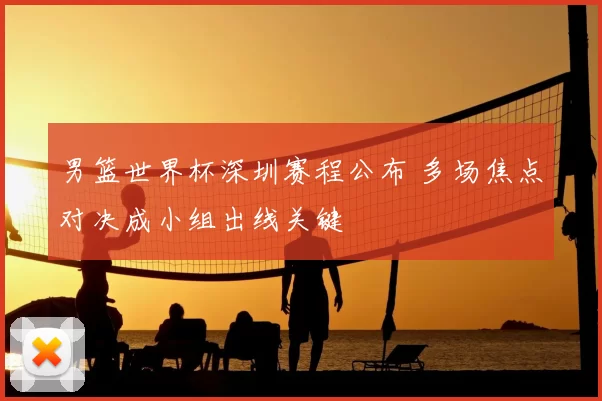 男篮世界杯深圳赛程公布 多场焦点对决成小组出线关键