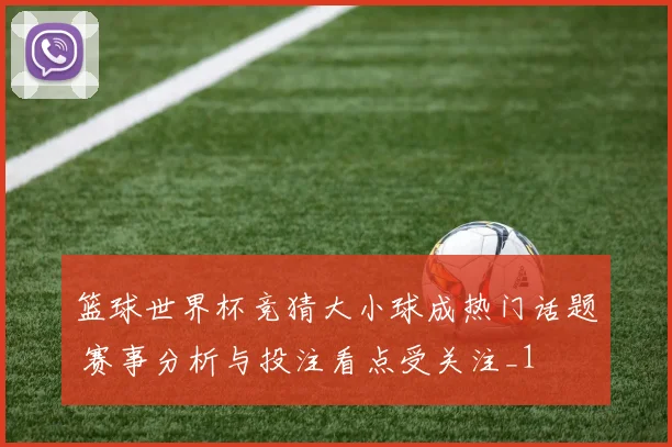 篮球世界杯竞猜大小球成热门话题 赛事分析与投注看点受关注_1