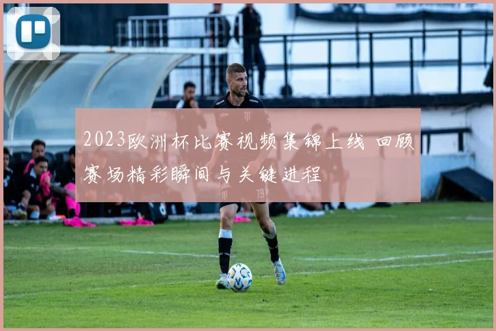 2023欧洲杯比赛视频集锦上线 回顾赛场精彩瞬间与关键进程