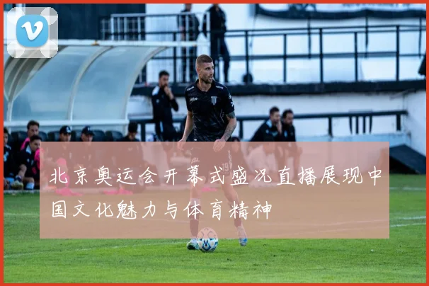 北京奥运会开幕式盛况直播展现中国文化魅力与体育精神