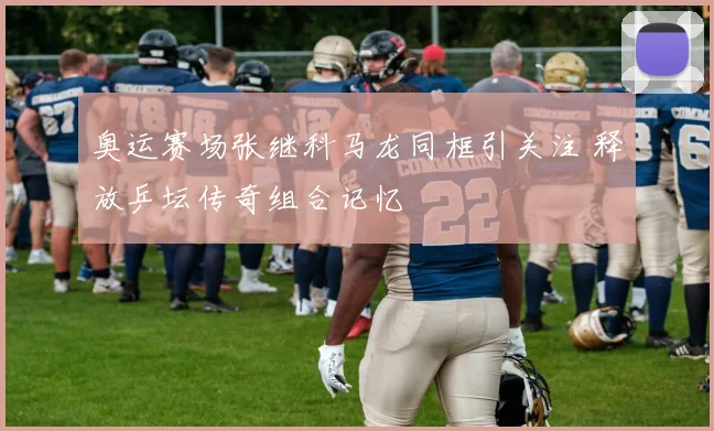 奥运赛场张继科马龙同框引关注 释放乒坛传奇组合记忆