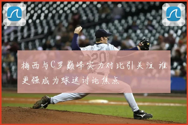 梅西与C罗巅峰实力对比引关注 谁更强成为球迷讨论焦点