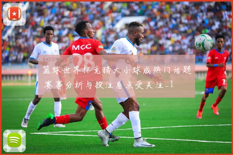 篮球世界杯竞猜大小球成热门话题 赛事分析与投注看点受关注_1